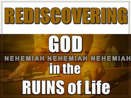 REDISCOVERING GOD NEHEMIAH NEHEMIAH NEHEMIAH in the RUINS of Life.