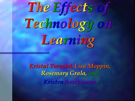 The Effects of Technology on Learning Kristal Tureaud, Lisa Moppin, Rosemary Grala, and Kristen Aeschliman.