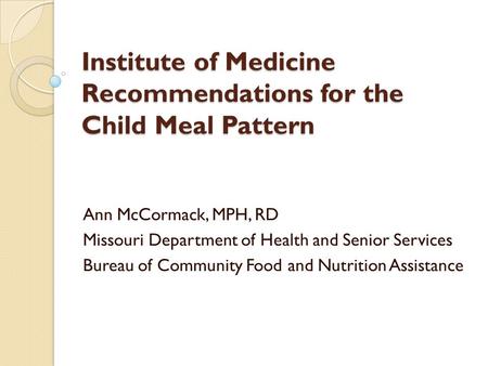 Institute of Medicine Recommendations for the Child Meal Pattern Ann McCormack, MPH, RD Missouri Department of Health and Senior Services Bureau of Community.
