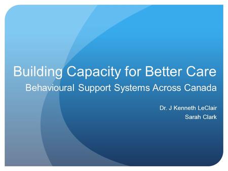 Building Capacity for Better Care Behavioural Support Systems Across Canada Dr. J Kenneth LeClair Sarah Clark.
