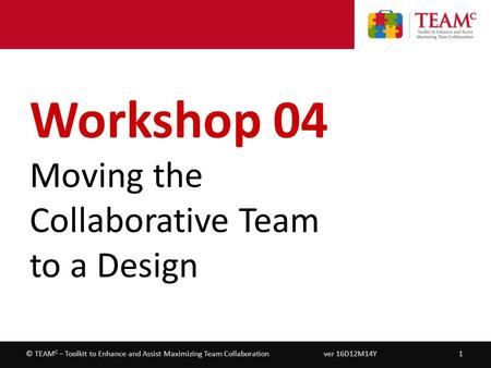 Workshop 04 – Moving the Collaborative Team to a Design ver 16D12M14Y1© TEAM C – Toolkit to Enhance and Assist Maximizing Team Collaboration Workshop 04.