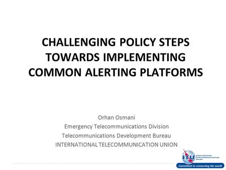 International Telecommunication Union CHALLENGING POLICY STEPS TOWARDS IMPLEMENTING COMMON ALERTING PLATFORMS Orhan Osmani Emergency Telecommunications.
