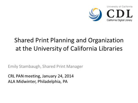Shared Print Planning and Organization at the University of California Libraries Emily Stambaugh, Shared Print Manager CRL PAN meeting, January 24, 2014.