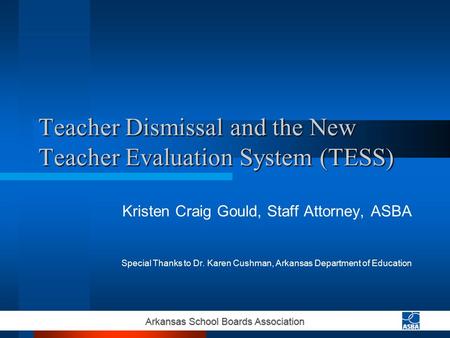 Teacher Dismissal and the New Teacher Evaluation System (TESS) Kristen Craig Gould, Staff Attorney, ASBA Special Thanks to Dr. Karen Cushman, Arkansas.
