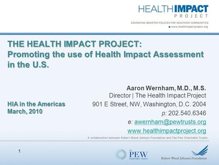 THE HEALTH IMPACT PROJECT: Promoting the use of Health Impact Assessment in the U.S. HIA in the Americas March, 2010 Aaron Wernham, M.D., M.S. Director.