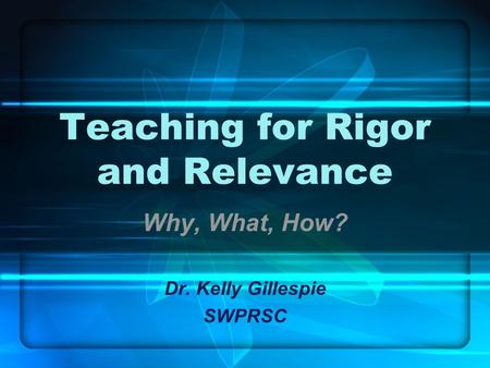Teaching for Rigor and Relevance Why, What, How? Dr. Kelly Gillespie SWPRSC.