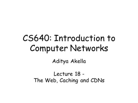 CS640: Introduction to Computer Networks Aditya Akella Lecture 18 - The Web, Caching and CDNs.