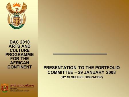 PRESENTATION TO THE PORTFOLIO COMMITTEE – 29 JANUARY 2008 (BY SI SELEPE DDG/ACDP) DAC 2010 ARTS AND CULTURE PROGRAMME FOR THE AFRICAN CONTINENT.