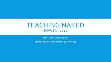 TEACHING NAKED (BOWEN, 2012) Rebecca M. Ghabour, Ph.D. Spring Faculty Development Day Workshop.