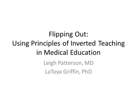 Flipping Out: Using Principles of Inverted Teaching in Medical Education Leigh Patterson, MD LaToya Griffin, PhD.