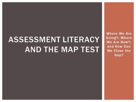 Where We Are Going?; Where We Are Now?; and How Can We Close the Gap? ASSESSMENT LITERACY AND THE MAP TEST.