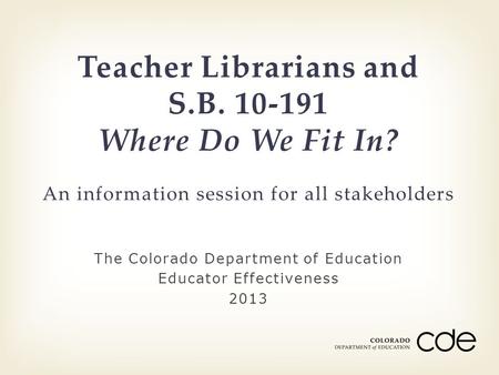 The Colorado Department of Education Educator Effectiveness 2013 Teacher Librarians and S.B. 10-191 Where Do We Fit In? An information session for all.