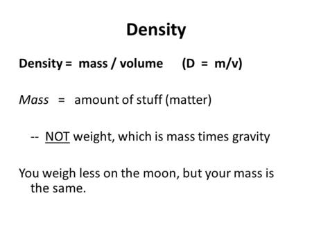 Density Density = mass / volume (D = m/v) Mass = amount of stuff (matter) -- NOT weight, which is mass times gravity You weigh less on the moon, but your.