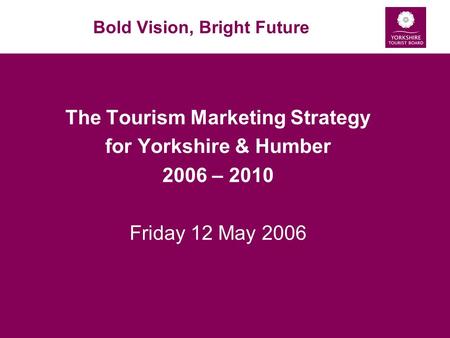 Bold Vision, Bright Future The Tourism Marketing Strategy for Yorkshire & Humber 2006 – 2010 Friday 12 May 2006.