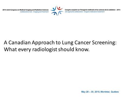 May 28 – 30, 2015, Montréal, Québec A Canadian Approach to Lung Cancer Screening: What every radiologist should know.