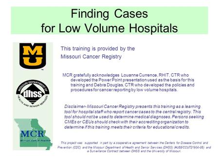 Finding Cases for Low Volume Hospitals This training is provided by the Missouri Cancer Registry MCR gratefully acknowledges Louanne Currence, RHIT, CTR.