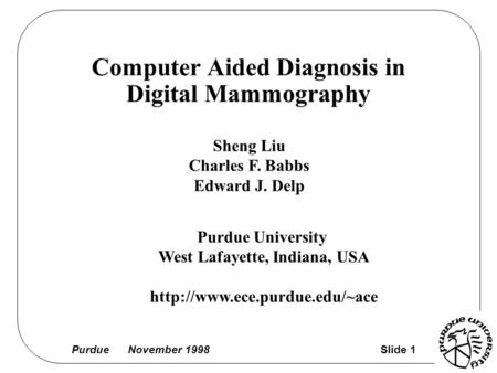 Purdue November 1998 Slide 1 Computer Aided Diagnosis in Digital Mammography Sheng Liu Charles F. Babbs Edward J. Delp Purdue University West Lafayette,