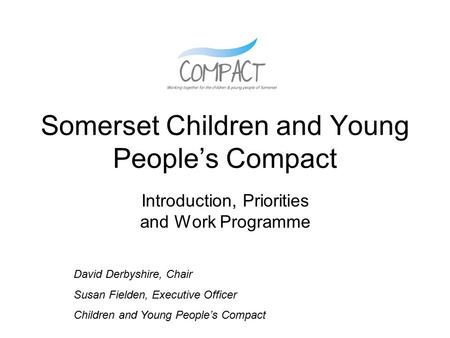 Somerset Children and Young People’s Compact Introduction, Priorities and Work Programme David Derbyshire, Chair Susan Fielden, Executive Officer Children.