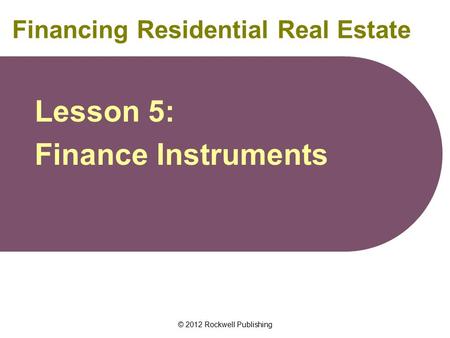 © 2012 Rockwell Publishing Financing Residential Real Estate Lesson 5: Finance Instruments.
