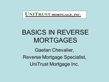 BASICS IN REVERSE MORTGAGES Gaetan Chevalier, Reverse Mortgage Specialist, UniTrust Mortgage Inc.