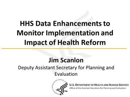 HHS Data Enhancements to Monitor Implementation and Impact of Health Reform Jim Scanlon Deputy Assistant Secretary for Planning and Evaluation.