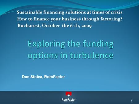 Sustainable financing solutions at times of crisis How to finance your business through factoring? Bucharest, October the 6-th, 2009 Dan Stoica, RomFactor.