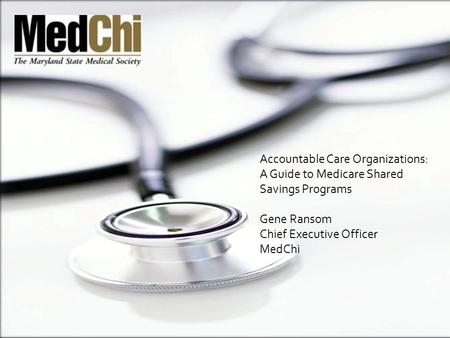 Accountable Care Organizations: A Guide to Medicare Shared Savings Programs Gene Ransom Chief Executive Officer MedChi.