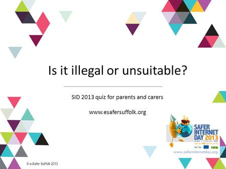 1 Is it illegal or unsuitable? SID 2013 quiz for parents and carers www.esafersuffolk.org © e-Safer Suffolk 2013.