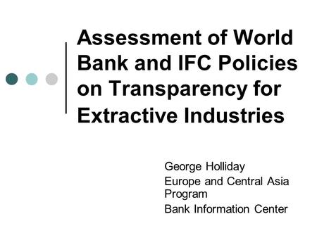 Assessment of World Bank and IFC Policies on Transparency for Extractive Industries George Holliday Europe and Central Asia Program Bank Information Center.