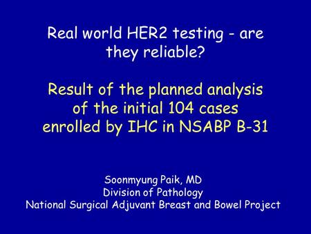 Real world HER2 testing - are they reliable? Result of the planned analysis of the initial 104 cases enrolled by IHC in NSABP B-31 Soonmyung Paik, MD Division.