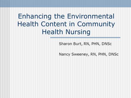 Enhancing the Environmental Health Content in Community Health Nursing Sharon Burt, RN, PHN, DNSc Nancy Sweeney, RN, PHN, DNSc.
