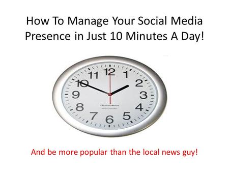 How To Manage Your Social Media Presence in Just 10 Minutes A Day! And be more popular than the local news guy!