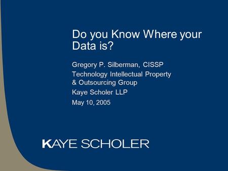 Do you Know Where your Data is? Gregory P. Silberman, CISSP Technology Intellectual Property & Outsourcing Group Kaye Scholer LLP May 10, 2005.