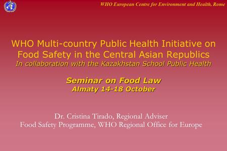 WHO European Centre for Environment and Health, Rome In collaboration with the Kazakhstan School Public Health Seminar on Food Law Almaty 14-18 October.