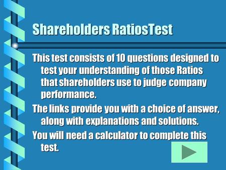 Shareholders RatiosTest This test consists of 10 questions designed to test your understanding of those Ratios that shareholders use to judge company performance.