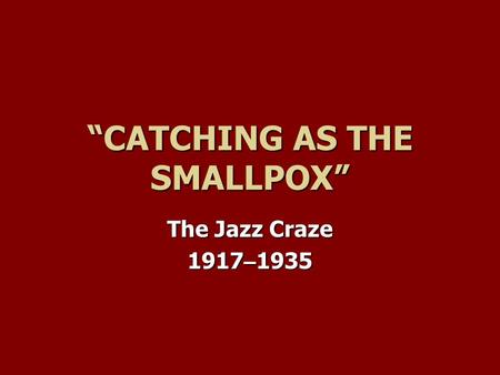 “CATCHING AS THE SMALLPOX” The Jazz Craze 1917 – 1935.
