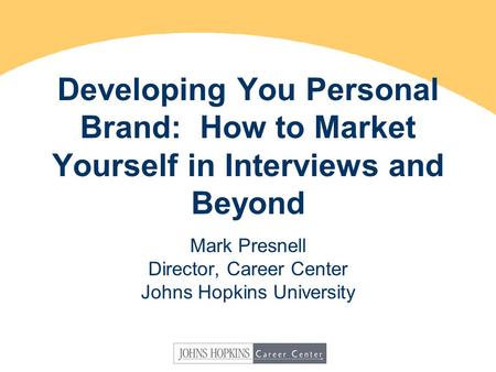 Developing You Personal Brand: How to Market Yourself in Interviews and Beyond Mark Presnell Director, Career Center Johns Hopkins University.