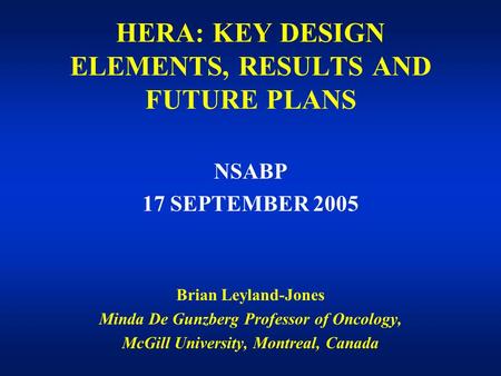 HERA: KEY DESIGN ELEMENTS, RESULTS AND FUTURE PLANS NSABP 17 SEPTEMBER 2005 Brian Leyland-Jones Minda De Gunzberg Professor of Oncology, McGill University,