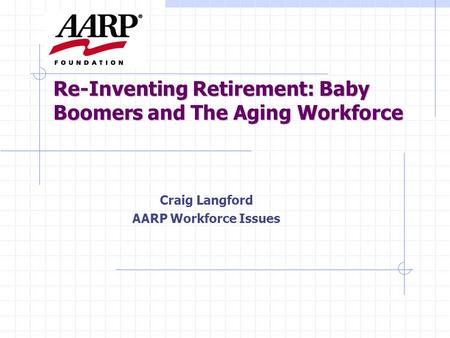 Re-Inventing Retirement: Baby Boomers and The Aging Workforce Craig Langford AARP Workforce Issues.