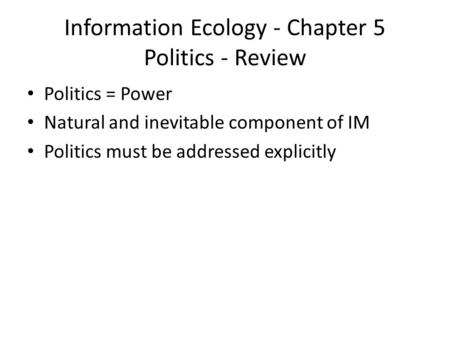 Information Ecology - Chapter 5 Politics - Review Politics = Power Natural and inevitable component of IM Politics must be addressed explicitly.