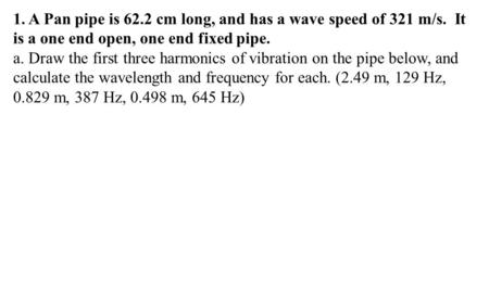 1. A Pan pipe is 62.2 cm long, and has a wave speed of 321 m/s. It is a one end open, one end fixed pipe. a. Draw the first three harmonics of vibration.