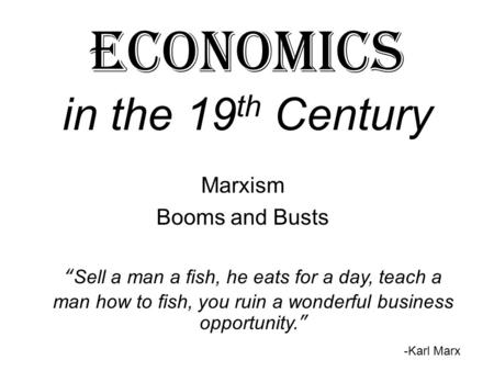 Economics in the 19 th Century Marxism Booms and Busts “Sell a man a fish, he eats for a day, teach a man how to fish, you ruin a wonderful business opportunity.”