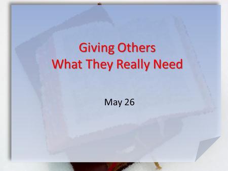 May 26 Giving Others What They Really Need. What do you think makes a true friend? Consider the folks you meet this week … family, coworkers, church members,