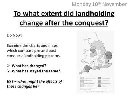 To what extent did landholding change after the conquest? Monday 10 th November Do Now: Examine the charts and maps which compare pre and post conquest.