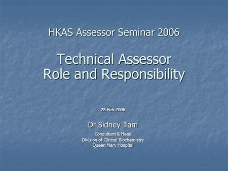 HKAS Assessor Seminar 2006 Technical Assessor Role and Responsibility 28 Feb 2006 Dr Sidney Tam Consultant & Head Division of Clinical Biochemistry Queen.