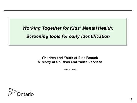 1 Children and Youth at Risk Branch Ministry of Children and Youth Services March 2012 Working Together for Kids’ Mental Health: Screening tools for early.