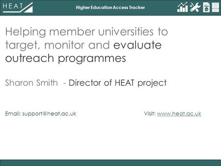 Higher Education Access Tracker Helping member universities to target, monitor and evaluate outreach programmes Sharon Smith - Director of HEAT project.