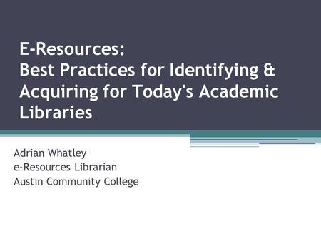 E-Resources: Best Practices for Identifying & Acquiring for Today's Academic Libraries Adrian Whatley e-Resources Librarian Austin Community College.