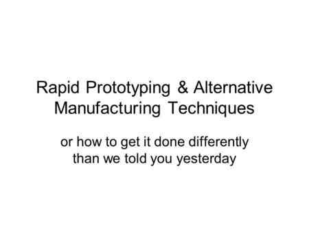 Rapid Prototyping & Alternative Manufacturing Techniques or how to get it done differently than we told you yesterday.