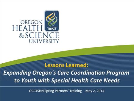 Lessons Learned: Expanding Oregon's Care Coordination Program to Youth with Special Health Care Needs OCCYSHN Spring Partners’ Training - May 2, 2014.